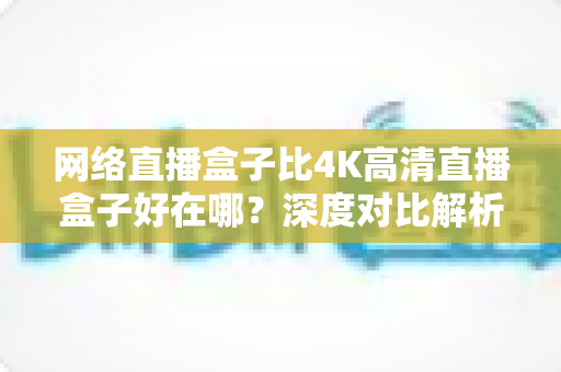 网络直播盒子比4K高清直播盒子好在哪?深度对比解析助你选对不选贵 网络直播盒子比4K高清直播盒子好在哪?深度对比解析助你选对不选贵