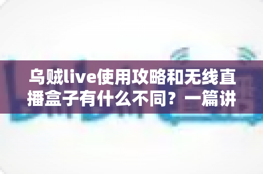 乌贼live使用攻略和无线直播盒子有什么不同？一篇讲透软件直播与硬件直播的完整选型指南