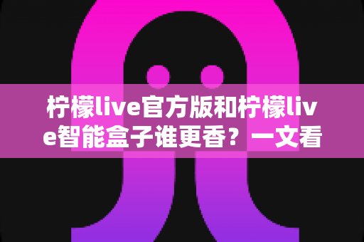 柠檬live官方版和柠檬live智能盒子谁更香？一文看懂核心差异，选对不选贵