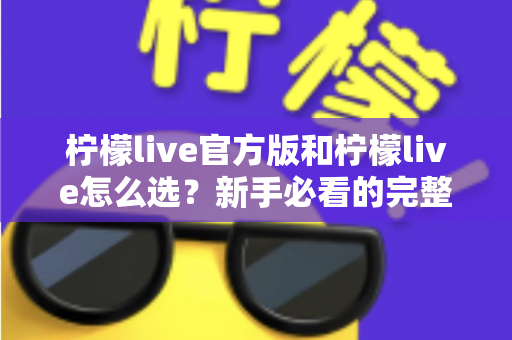 柠檬live官方版和柠檬live怎么选?新手必看的完整选择与避坑指南 柠檬live官方版和柠檬live怎么选?新手必看的完整选择与避坑指南