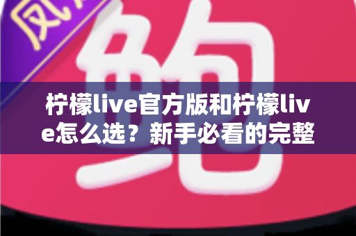 柠檬live官方版和柠檬live怎么选？新手必看的完整选择与避坑指南