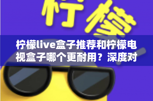 柠檬live盒子推荐和柠檬电视盒子哪个更耐用?深度对比解析助你选对家用电视盒子不踩坑 柠檬live盒子推荐和柠檬电视盒子哪个更耐用?深度对比解析助你选对家用电视盒子不踩坑
