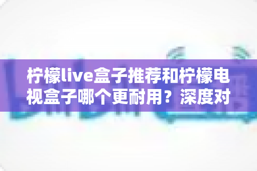柠檬live盒子推荐和柠檬电视盒子哪个更耐用?深度对比解析助你选对家用电视盒子不踩坑 柠檬live盒子推荐和柠檬电视盒子哪个更耐用?深度对比解析助你选对家用电视盒子不踩坑