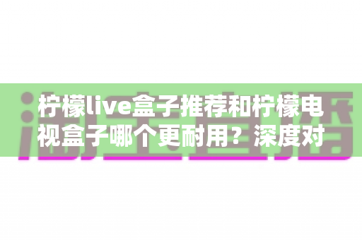 柠檬live盒子推荐和柠檬电视盒子哪个更耐用？深度对比解析助你选对家用电视盒子不踩坑