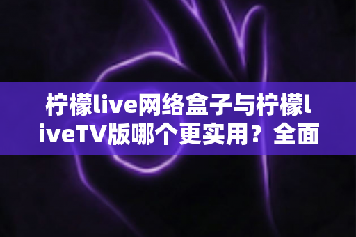 柠檬live网络盒子与柠檬liveTV版哪个更实用?全面对比帮你选对不踩坑 柠檬live网络盒子与柠檬liveTV版哪个更实用?全面对比帮你选对不踩坑