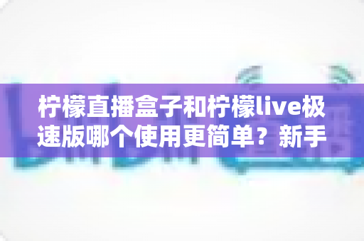 柠檬直播盒子和柠檬live极速版哪个使用更简单?新手主播必备的上手难度全面对比指南 柠檬直播盒子和柠檬live极速版哪个使用更简单?新手主播必备的上手难度全面对比指南