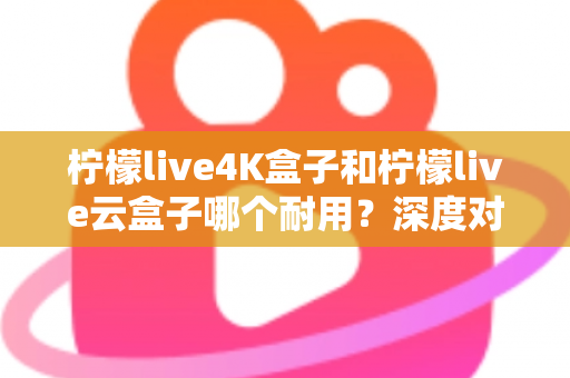 柠檬live4K盒子和柠檬live云盒子哪个耐用?深度对比分析与选购指南 柠檬live4K盒子和柠檬live云盒子哪个耐用?深度对比分析与选购指南