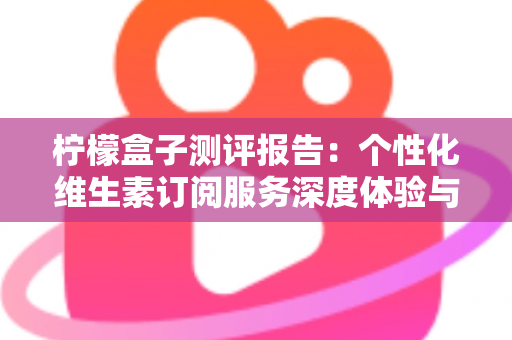 柠檬盒子测评报告：个性化维生素订阅服务深度体验与全面解析