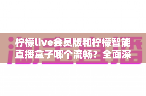 柠檬live会员版和柠檬智能直播盒子哪个流畅？全面深度对比帮你找到最适合的直播方案