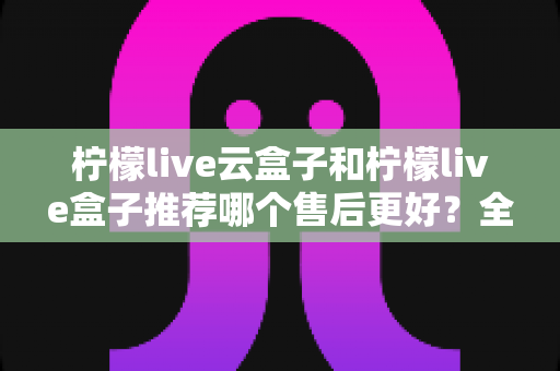 柠檬live云盒子和柠檬live盒子推荐哪个售后更好?全面对比解析与选购指南 柠檬live云盒子和柠檬live盒子推荐哪个售后更好?全面对比解析与选购指南