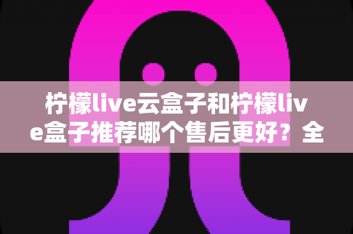 柠檬live云盒子和柠檬live盒子推荐哪个售后更好？全面对比解析与选购指南