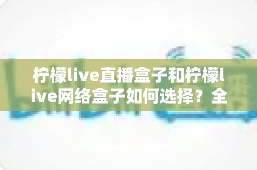 柠檬live直播盒子和柠檬live网络盒子如何选择？全面解析两者区别与实用选购指南