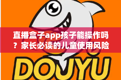 直播盒子app孩子能操作吗?家长必读的儿童使用风险分析与安全防护全指南 直播盒子app孩子能操作吗?家长必读的儿童使用风险分析与安全防护全指南