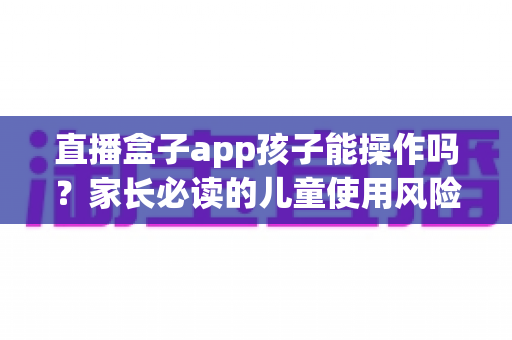 直播盒子app孩子能操作吗?家长必读的儿童使用风险分析与安全防护全指南 直播盒子app孩子能操作吗?家长必读的儿童使用风险分析与安全防护全指南