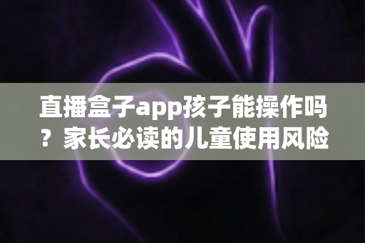 直播盒子app孩子能操作吗？家长必读的儿童使用风险分析与安全防护全指南