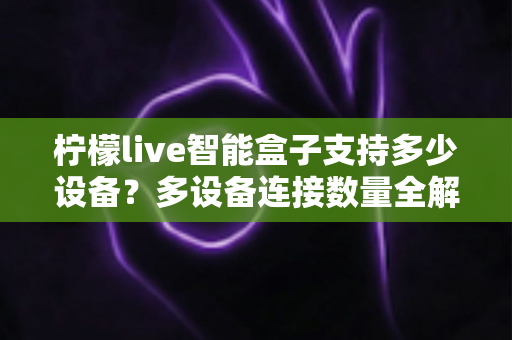 柠檬live智能盒子支持多少设备？多设备连接数量全解析，家庭共享观影一文搞懂