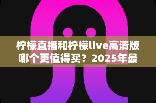 柠檬直播和柠檬live高清版哪个更值得买?2025年最全对比评测与选购指南 柠檬直播和柠檬live高清版哪个更值得买?2025年最全对比评测与选购指南