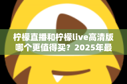 柠檬直播和柠檬live高清版哪个更值得买?2025年最全对比评测与选购指南 柠檬直播和柠檬live高清版哪个更值得买?2025年最全对比评测与选购指南
