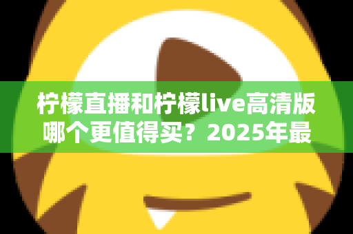 柠檬直播和柠檬live高清版哪个更值得买?2025年最全对比评测与选购指南 柠檬直播和柠檬live高清版哪个更值得买?2025年最全对比评测与选购指南