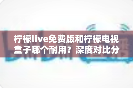 柠檬live免费版和柠檬电视盒子哪个耐用？深度对比分析帮你选对不踩坑