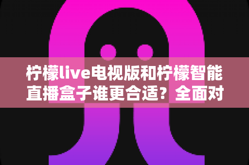 柠檬live电视版和柠檬智能直播盒子谁更合适？全面对比分析帮你选出最佳观影方案