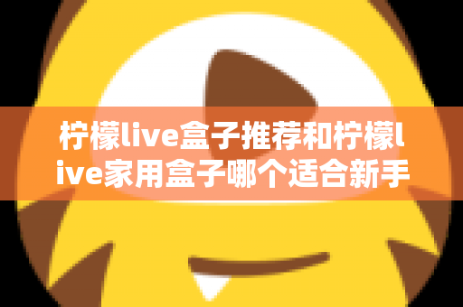 柠檬live盒子推荐和柠檬live家用盒子哪个适合新手？新手选购避坑指南一篇看懂