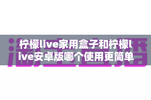 柠檬live家用盒子和柠檬live安卓版哪个使用更简单？新手也能秒懂的全维度对比指南