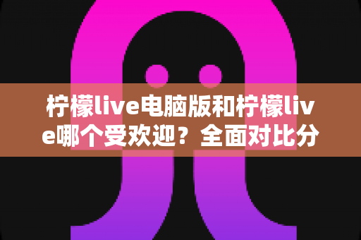 柠檬live电脑版和柠檬live哪个受欢迎？全面对比分析帮你找到最适合的选择