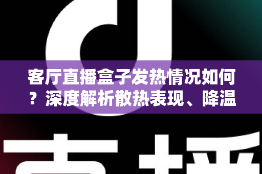 客厅直播盒子发热情况如何？深度解析散热表现、降温方法与选购避坑全指南