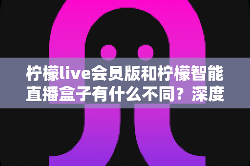 柠檬live会员版和柠檬智能直播盒子有什么不同？深度解析软件会员与硬件盒子的核心差异与选购指南