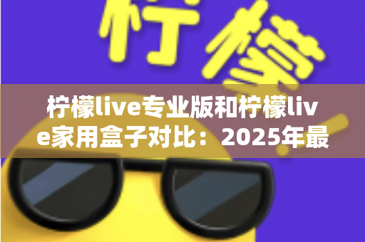 柠檬live专业版和柠檬live家用盒子对比:2025年最全选购指南,看完这篇轻松决定买哪款! 柠檬live专业版和柠檬live家用盒子对比:2025年最全选购指南,看完这篇轻松决定买哪款!