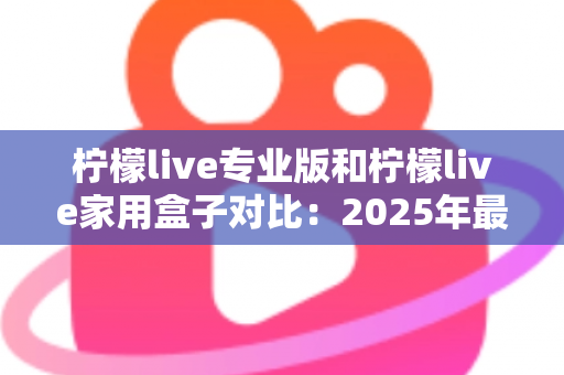 柠檬live专业版和柠檬live家用盒子对比:2025年最全选购指南,看完这篇轻松决定买哪款! 柠檬live专业版和柠檬live家用盒子对比:2025年最全选购指南,看完这篇轻松决定买哪款!