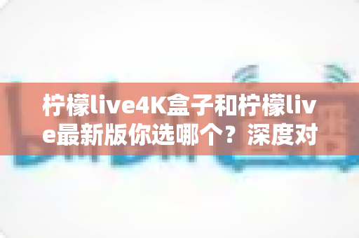 柠檬live4K盒子和柠檬live最新版你选哪个?深度对比分析助你做出明智选择 柠檬live4K盒子和柠檬live最新版你选哪个?深度对比分析助你做出明智选择