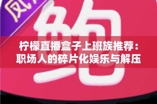 柠檬直播盒子上班族推荐：职场人的碎片化娱乐与解压新选择