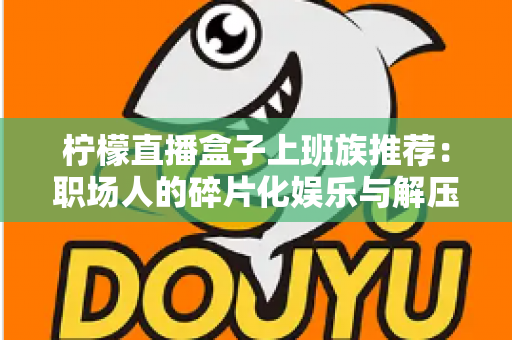柠檬直播盒子上班族推荐：职场人的碎片化娱乐与解压新选择
