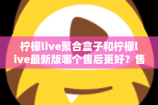 柠檬live聚合盒子和柠檬live最新版哪个售后更好？售后维度全面对比与选购避坑指南