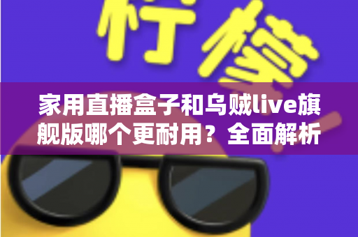 家用直播盒子和乌贼live旗舰版哪个更耐用？全面解析两款直播设备的使用寿命、做工品质与选购建议
