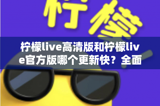 柠檬live高清版和柠檬live官方版哪个更新快?全面对比分析助你选对版本 柠檬live高清版和柠檬live官方版哪个更新快?全面对比分析助你选对版本