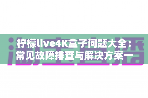 柠檬live4K盒子问题大全：常见故障排查与解决方案一站式指南