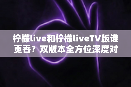柠檬live和柠檬liveTV版谁更香？双版本全方位深度对比，看完就知道怎么选