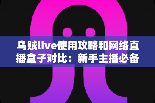 乌贼live使用攻略和网络直播盒子对比：新手主播必备的直播方案选择全指南