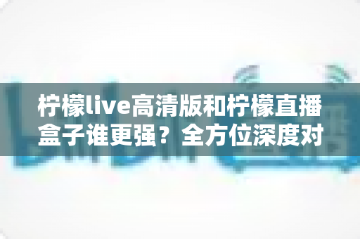 柠檬live高清版和柠檬直播盒子谁更强？全方位深度对比测评帮你选出最适合的那一款