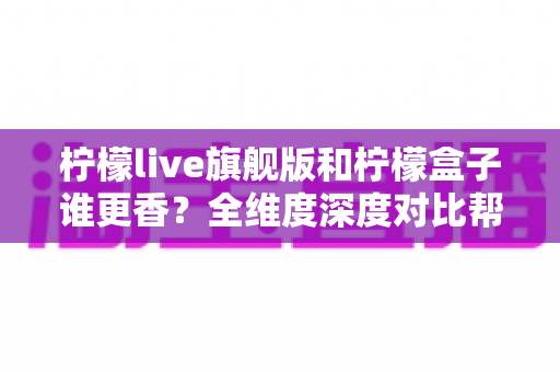 柠檬live旗舰版和柠檬盒子谁更香？全维度深度对比帮你选出最值得入手的那一款