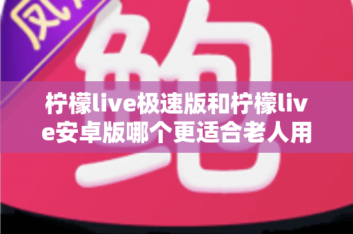 柠檬live极速版和柠檬live安卓版哪个更适合老人用？资深实测对比指南，帮爸妈选出最省心的观看神器