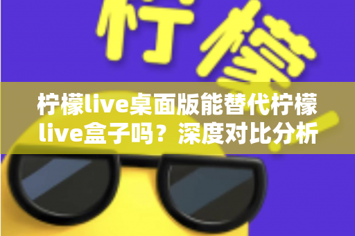 柠檬live桌面版能替代柠檬live盒子吗？深度对比分析与实用选购指南