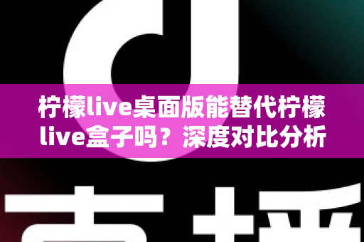 柠檬live桌面版能替代柠檬live盒子吗？深度对比分析与实用选购指南