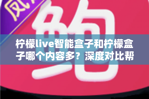 柠檬live智能盒子和柠檬盒子哪个内容多？深度对比帮你选出更值得入手的电视盒子