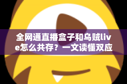 全网通直播盒子和乌贼live怎么共存?一文读懂双应用安装、配置与优化全攻略 全网通直播盒子和乌贼live怎么共存?一文读懂双应用安装、配置与优化全攻略