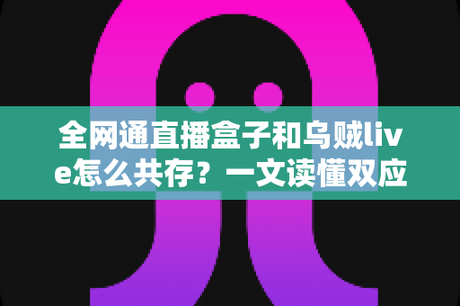 全网通直播盒子和乌贼live怎么共存？一文读懂双应用安装、配置与优化全攻略