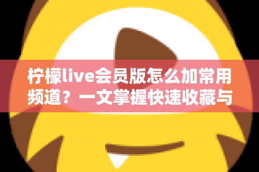柠檬live会员版怎么加常用频道?一文掌握快速收藏与管理频道的完整方法 柠檬live会员版怎么加常用频道?一文掌握快速收藏与管理频道的完整方法